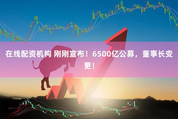 在線(xiàn)配資機(jī)構(gòu) 剛剛宣布！6500億公募，董事長(zhǎng)變更！
